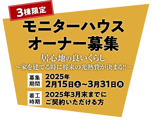 「3棟限定 モニターハウス・オーナー募集」居心地の良いくらし～家を建てる時に将来の光熱費が決まる！！～ ［募集期間］2025年2月15日（土）～3月31日（月） ［着工時期］2025年3月末までにご契約いただける方