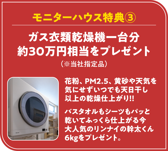 モニターハウス特典③　ガス衣類乾燥機一台分 約30万円相当をプレゼント（※当社指定品）花粉、PM2.5、黄砂や天気を気にせずいつでも天日干し以上の乾燥仕上がり！！バスタオルもシーツもパッと乾いてふっくら仕上がる今、大人気のリンナイの幹太くん6kgをプレゼント。